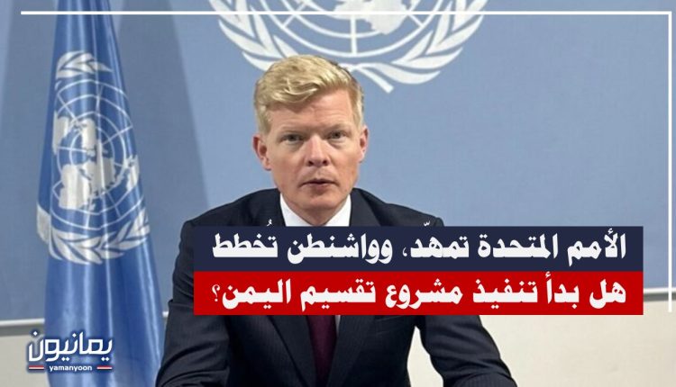 الأمم المتحدة تمهّد، وواشنطن تُخطط .. هل بدأ تنفيذ مشروع تقسيم اليمن؟